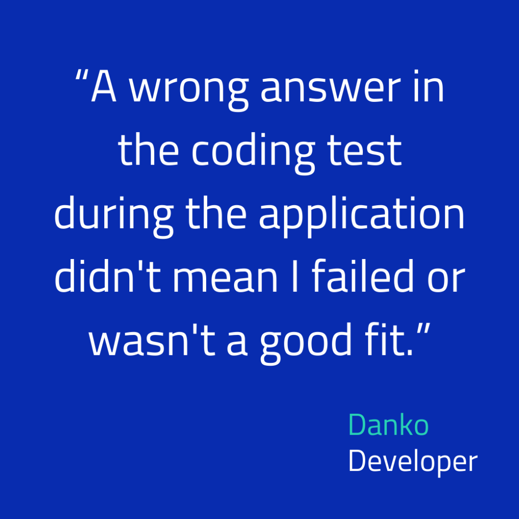 Quote: A wrong answer in the coding test during the application didn't mean I failed or wasn't a good fit. By developer Danko.